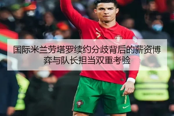 国际米兰劳塔罗续约分歧背后的薪资博弈与队长担当双重考验