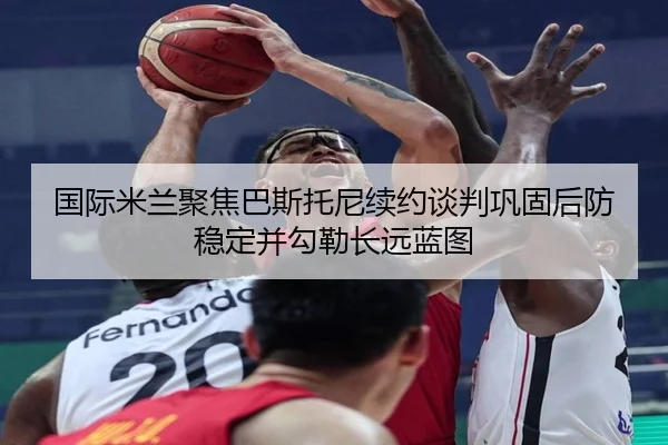 国际米兰聚焦巴斯托尼续约谈判巩固后防稳定并勾勒长远蓝图